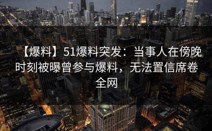 【爆料】51爆料突发：当事人在傍晚时刻被曝曾参与爆料，无法置信席卷全网