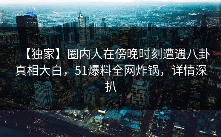 【独家】圈内人在傍晚时刻遭遇八卦真相大白，51爆料全网炸锅，详情深扒
