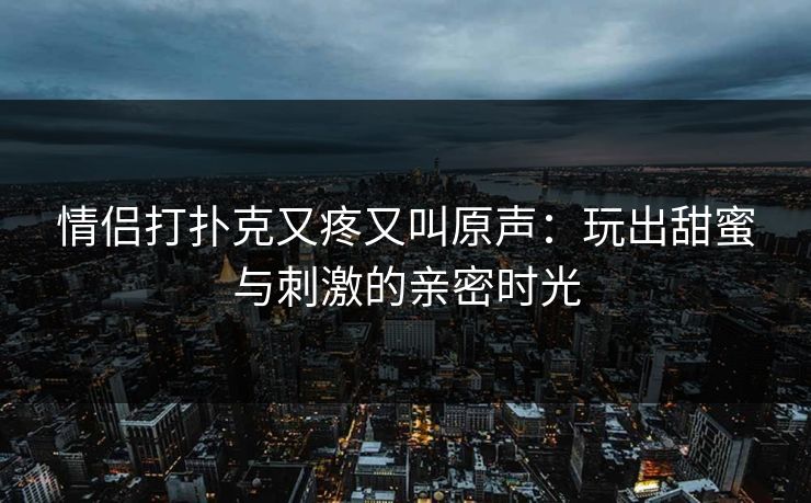 情侣打扑克又疼又叫原声：玩出甜蜜与刺激的亲密时光