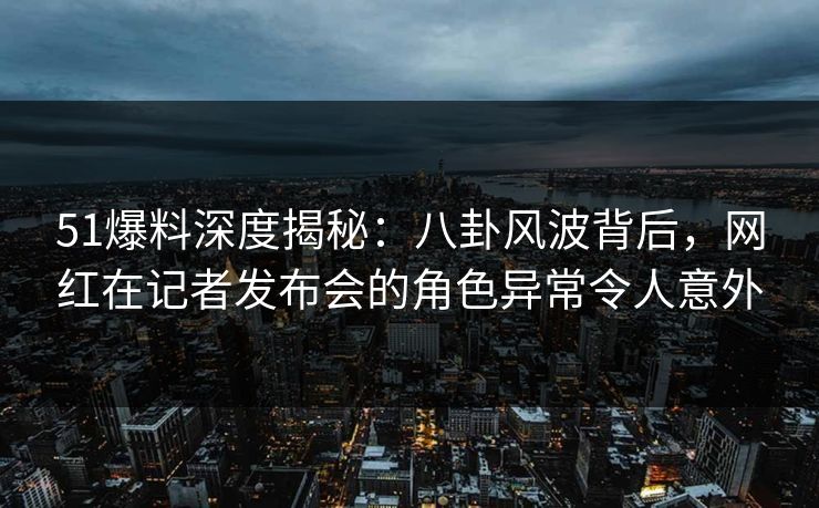 51爆料深度揭秘：八卦风波背后，网红在记者发布会的角色异常令人意外
