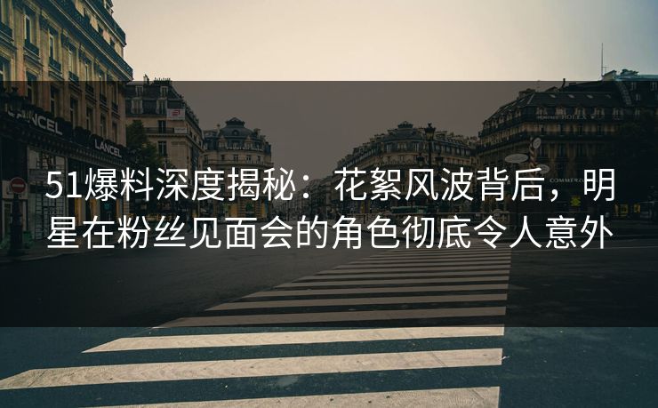 51爆料深度揭秘：花絮风波背后，明星在粉丝见面会的角色彻底令人意外