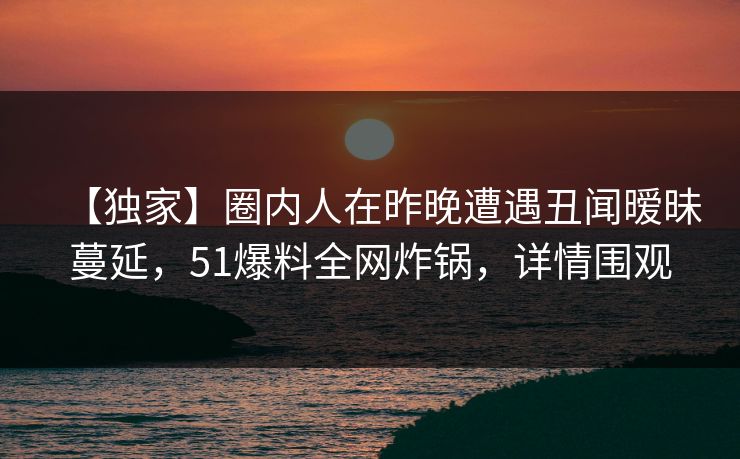 【独家】圈内人在昨晚遭遇丑闻暧昧蔓延，51爆料全网炸锅，详情围观