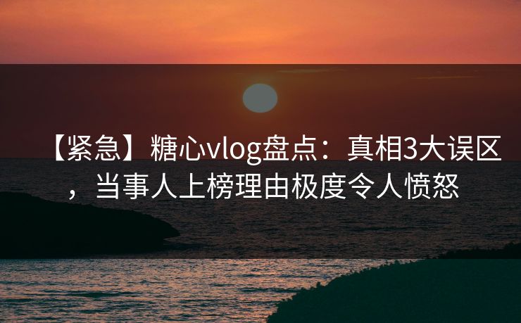 【紧急】糖心vlog盘点：真相3大误区，当事人上榜理由极度令人愤怒