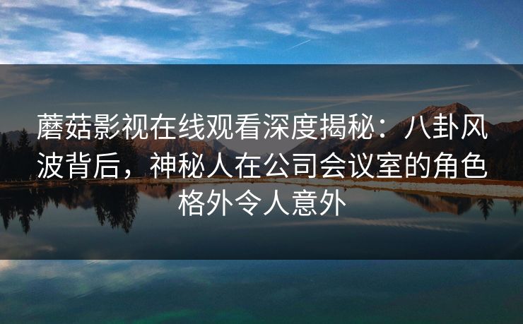 蘑菇影视在线观看深度揭秘：八卦风波背后，神秘人在公司会议室的角色格外令人意外