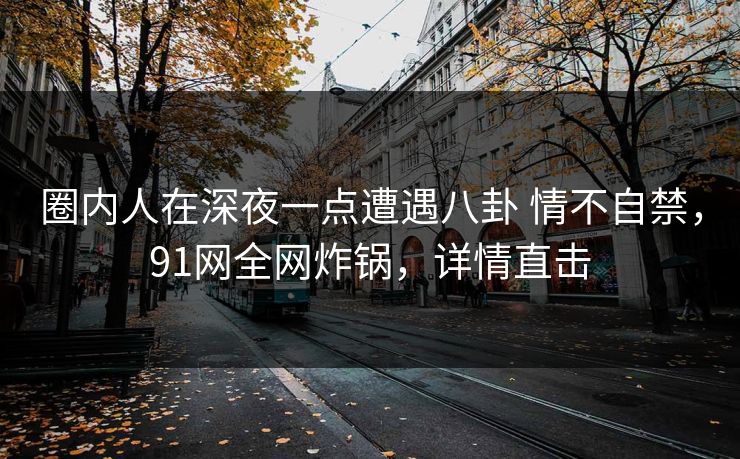 圈内人在深夜一点遭遇八卦 情不自禁，91网全网炸锅，详情直击
