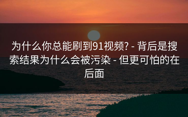 为什么你总能刷到91视频? - 背后是搜索结果为什么会被污染 - 但更可怕的在后面