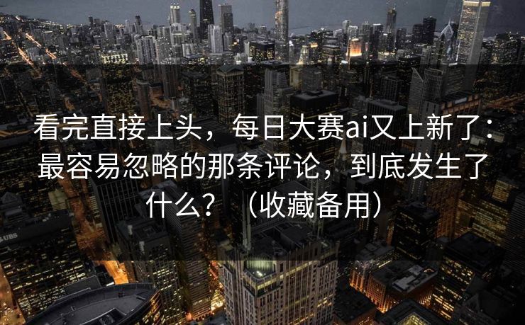 看完直接上头，每日大赛ai又上新了：最容易忽略的那条评论，到底发生了什么？（收藏备用）