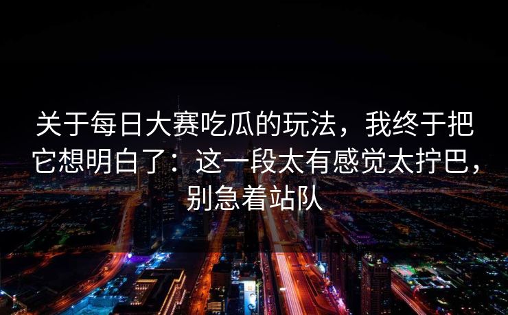 关于每日大赛吃瓜的玩法，我终于把它想明白了：这一段太有感觉太拧巴，别急着站队