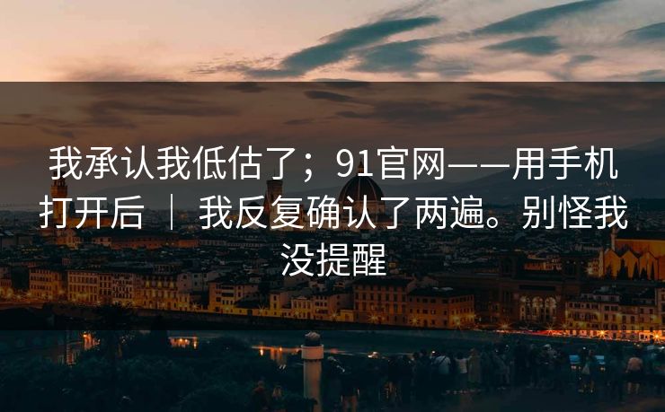 我承认我低估了；91官网——用手机打开后 ｜ 我反复确认了两遍。别怪我没提醒