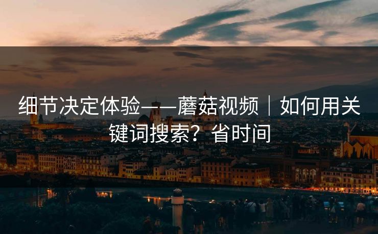 细节决定体验——蘑菇视频｜如何用关键词搜索？省时间