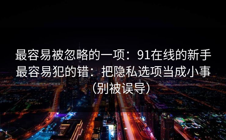 最容易被忽略的一项：91在线的新手最容易犯的错：把隐私选项当成小事（别被误导）