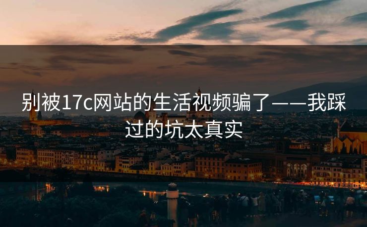 别被17c网站的生活视频骗了——我踩过的坑太真实