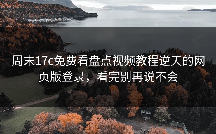 周末17c免费看盘点视频教程逆天的网页版登录，看完别再说不会