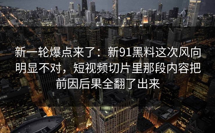 新一轮爆点来了：新91黑料这次风向明显不对，短视频切片里那段内容把前因后果全翻了出来
