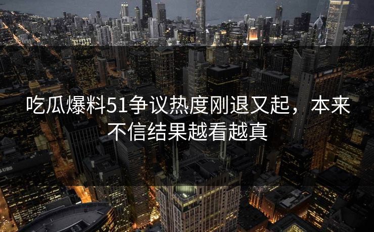 吃瓜爆料51争议热度刚退又起，本来不信结果越看越真