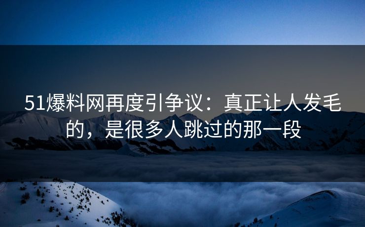 51爆料网再度引争议：真正让人发毛的，是很多人跳过的那一段