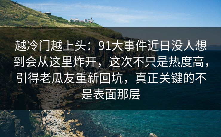 越冷门越上头：91大事件近日没人想到会从这里炸开，这次不只是热度高，引得老瓜友重新回坑，真正关键的不是表面那层