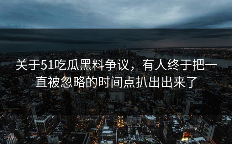 关于51吃瓜黑料争议，有人终于把一直被忽略的时间点扒出出来了