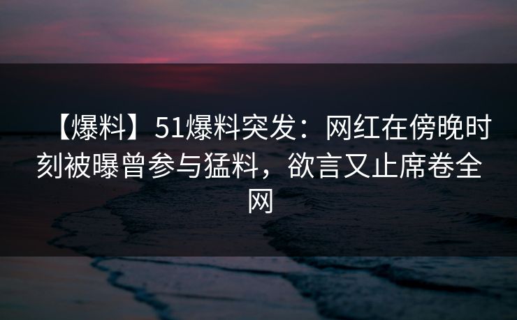 【爆料】51爆料突发：网红在傍晚时刻被曝曾参与猛料，欲言又止席卷全网