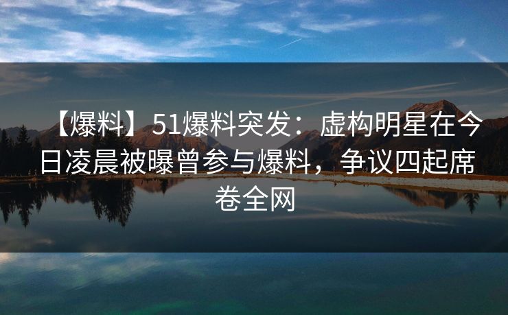 【爆料】51爆料突发：虚构明星在今日凌晨被曝曾参与爆料，争议四起席卷全网