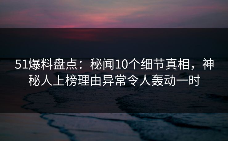 51爆料盘点：秘闻10个细节真相，神秘人上榜理由异常令人轰动一时