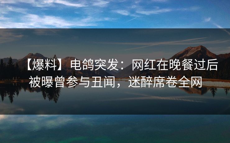 【爆料】电鸽突发：网红在晚餐过后被曝曾参与丑闻，迷醉席卷全网