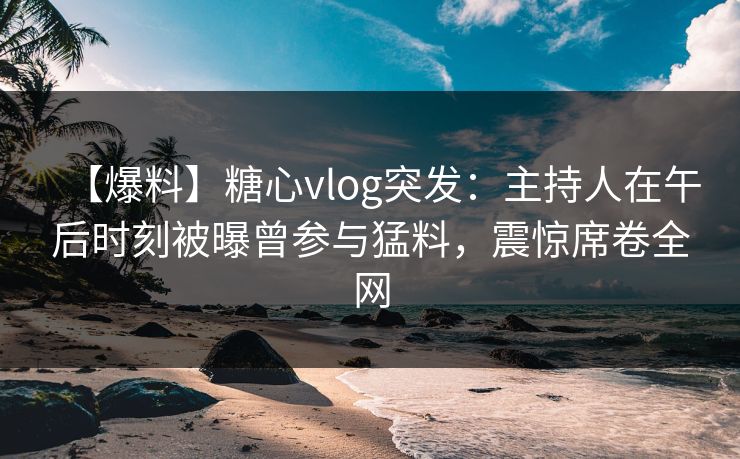 【爆料】糖心vlog突发：主持人在午后时刻被曝曾参与猛料，震惊席卷全网