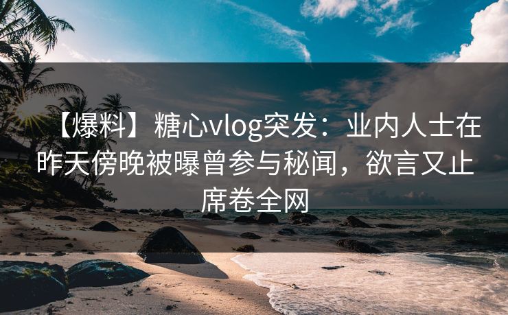 【爆料】糖心vlog突发：业内人士在昨天傍晚被曝曾参与秘闻，欲言又止席卷全网