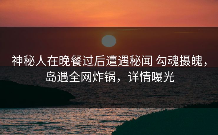 神秘人在晚餐过后遭遇秘闻 勾魂摄魄，岛遇全网炸锅，详情曝光