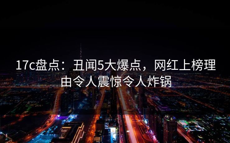 17c盘点：丑闻5大爆点，网红上榜理由令人震惊令人炸锅
