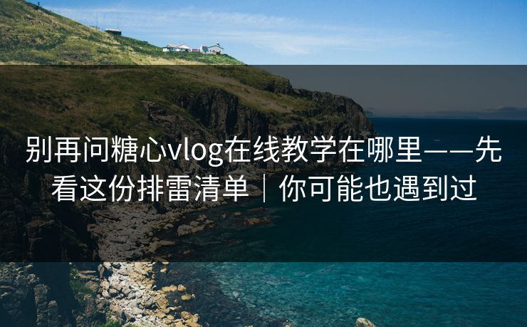 别再问糖心vlog在线教学在哪里——先看这份排雷清单｜你可能也遇到过