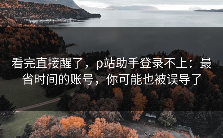 看完直接醒了,p站助手登录不上:最省时间的账号,你可能也被误导了 看完直接醒了,p站助手登录不上:最省时间的账号,你可能也被误导了