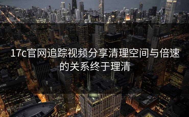 17c官网追踪视频分享清理空间与倍速的关系终于理清